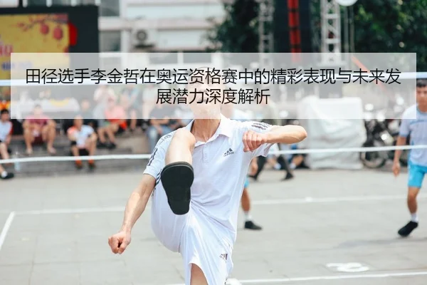田径选手李金哲在奥运资格赛中的精彩表现与未来发展潜力深度解析 | JIUZHOU SPORTS